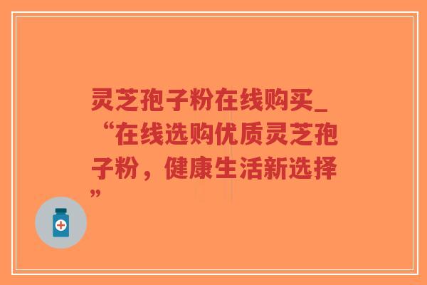 灵芝孢子粉在线购买_“在线选购优质灵芝孢子粉，健康生活新选择”