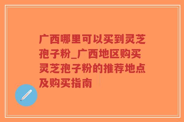 广西哪里可以买到灵芝孢子粉_广西地区购买灵芝孢子粉的推荐地点及购买指南
