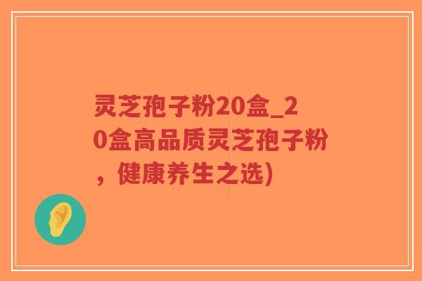 灵芝孢子粉20盒_20盒高品质灵芝孢子粉，健康养生之选)