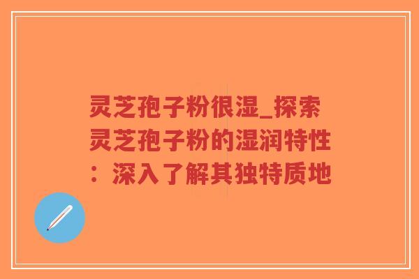 灵芝孢子粉很湿_探索灵芝孢子粉的湿润特性：深入了解其独特质地
