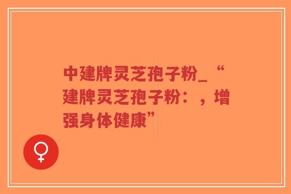 中建牌灵芝孢子粉_“建牌灵芝孢子粉：，增强身体健康”