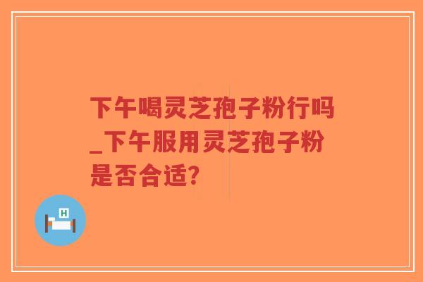 下午喝灵芝孢子粉行吗_下午服用灵芝孢子粉是否合适？