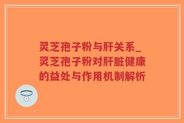 灵芝孢子粉与肝关系_灵芝孢子粉对肝脏健康的益处与作用机制解析