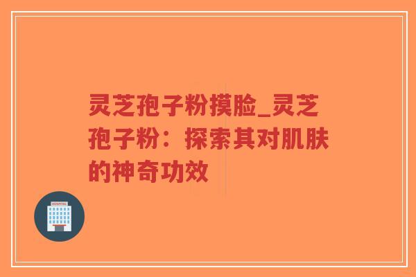 灵芝孢子粉摸脸_灵芝孢子粉：探索其对肌肤的神奇功效