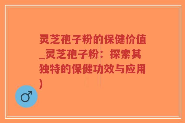 灵芝孢子粉的保健价值_灵芝孢子粉：探索其独特的保健功效与应用)