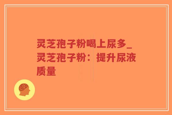 灵芝孢子粉喝上尿多_灵芝孢子粉：提升尿液质量
