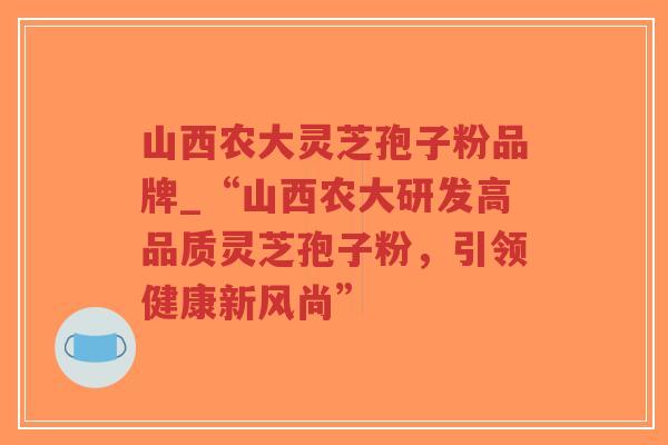 山西农大灵芝孢子粉品牌_“山西农大研发高品质灵芝孢子粉，引领健康新风尚”