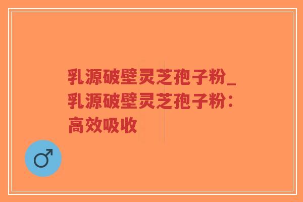 乳源破壁灵芝孢子粉_乳源破壁灵芝孢子粉：高效吸收