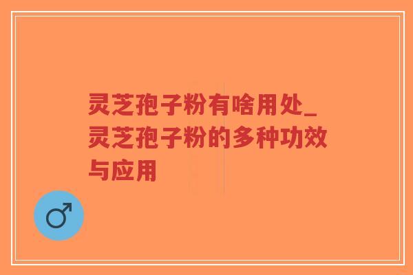灵芝孢子粉有啥用处_灵芝孢子粉的多种功效与应用