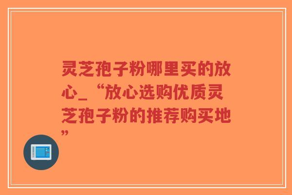灵芝孢子粉哪里买的放心_“放心选购优质灵芝孢子粉的推荐购买地”