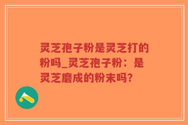 灵芝孢子粉是灵芝打的粉吗_灵芝孢子粉：是灵芝磨成的粉末吗？
