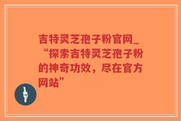 吉特灵芝孢子粉官网_“探索吉特灵芝孢子粉的神奇功效，尽在官方网站”