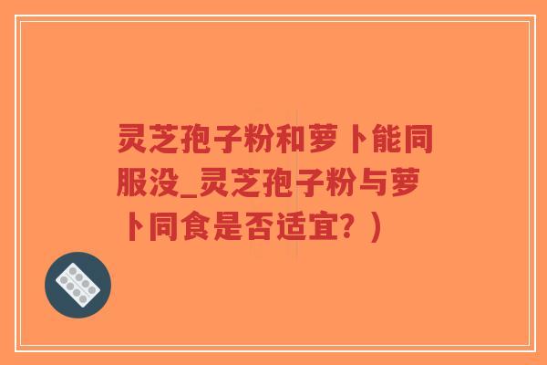 灵芝孢子粉和萝卜能同服没_灵芝孢子粉与萝卜同食是否适宜？)