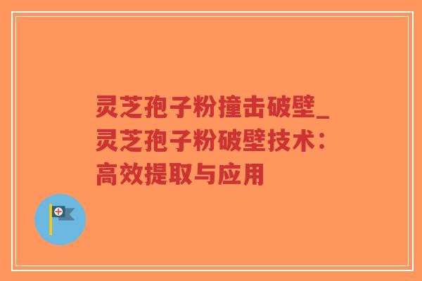 灵芝孢子粉撞击破壁_灵芝孢子粉破壁技术：高效提取与应用