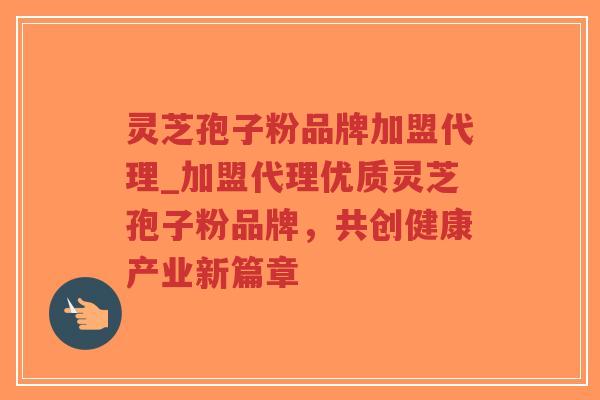 灵芝孢子粉品牌加盟代理_加盟代理优质灵芝孢子粉品牌，共创健康产业新篇章