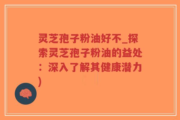 灵芝孢子粉油好不_探索灵芝孢子粉油的益处：深入了解其健康潜力)