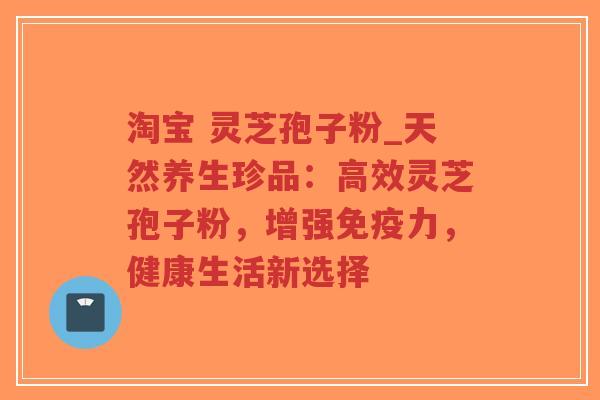 淘宝 灵芝孢子粉_天然养生珍品：高效灵芝孢子粉，增强免疫力，健康生活新选择