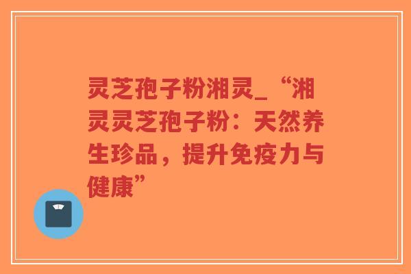 灵芝孢子粉湘灵_“湘灵灵芝孢子粉：天然养生珍品，提升免疫力与健康”