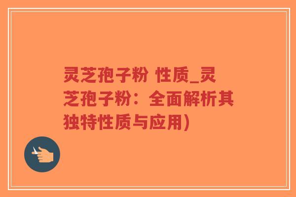 灵芝孢子粉 性质_灵芝孢子粉：全面解析其独特性质与应用)