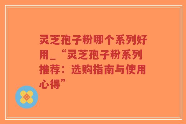 灵芝孢子粉哪个系列好用_“灵芝孢子粉系列推荐：选购指南与使用心得”