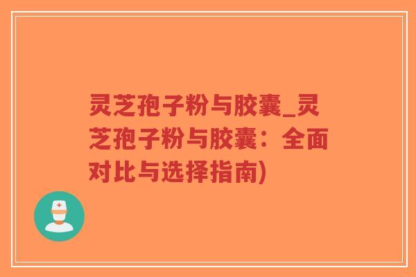 灵芝孢子粉与胶囊_灵芝孢子粉与胶囊：全面对比与选择指南)