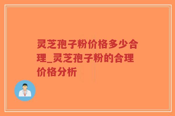 灵芝孢子粉价格多少合理_灵芝孢子粉的合理价格分析