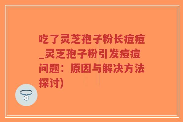吃了灵芝孢子粉长痘痘_灵芝孢子粉引发痘痘问题：原因与解决方法探讨)