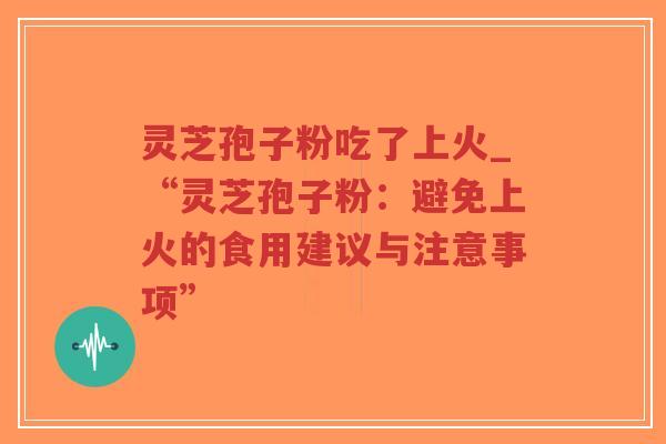 灵芝孢子粉吃了上火_“灵芝孢子粉：避免上火的食用建议与注意事项”