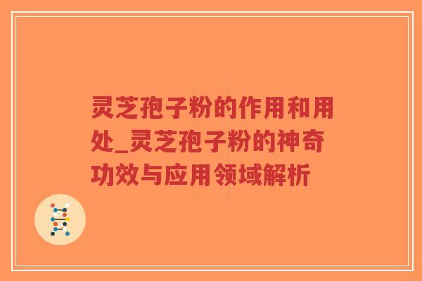 灵芝孢子粉的作用和用处_灵芝孢子粉的神奇功效与应用领域解析