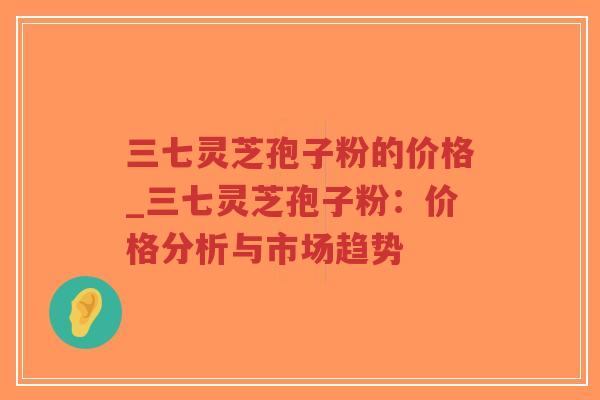 三七灵芝孢子粉的价格_三七灵芝孢子粉：价格分析与市场趋势