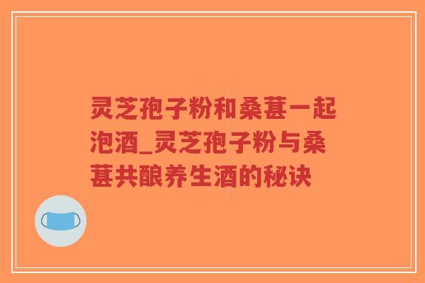 灵芝孢子粉和桑葚一起泡酒_灵芝孢子粉与桑葚共酿养生酒的秘诀