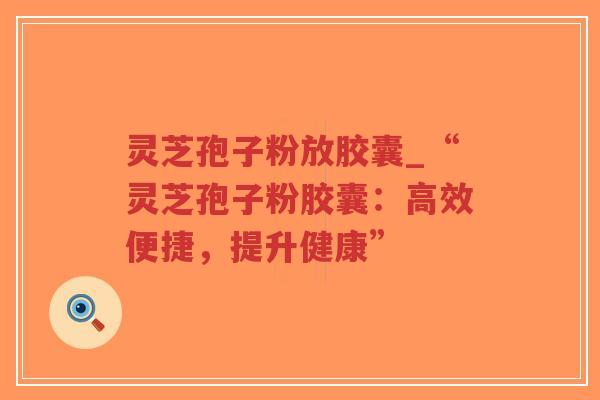 灵芝孢子粉放胶囊_“灵芝孢子粉胶囊：高效便捷，提升健康”