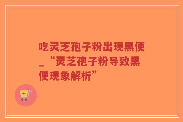 吃灵芝孢子粉出现黑便_“灵芝孢子粉导致黑便现象解析”
