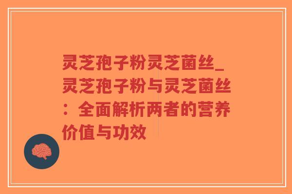 灵芝孢子粉灵芝菌丝_灵芝孢子粉与灵芝菌丝：全面解析两者的营养价值与功效