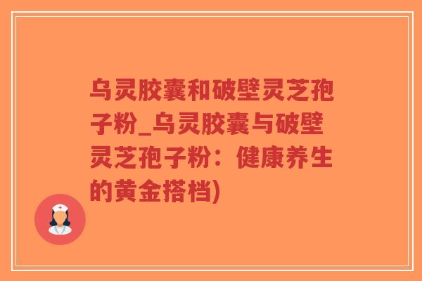 乌灵胶囊和破壁灵芝孢子粉_乌灵胶囊与破壁灵芝孢子粉：健康养生的黄金搭档)