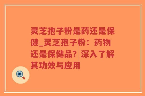 灵芝孢子粉是药还是保健_灵芝孢子粉：药物还是保健品？深入了解其功效与应用