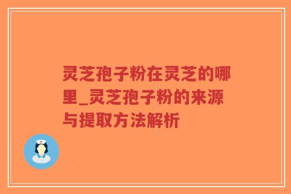 灵芝孢子粉在灵芝的哪里_灵芝孢子粉的来源与提取方法解析