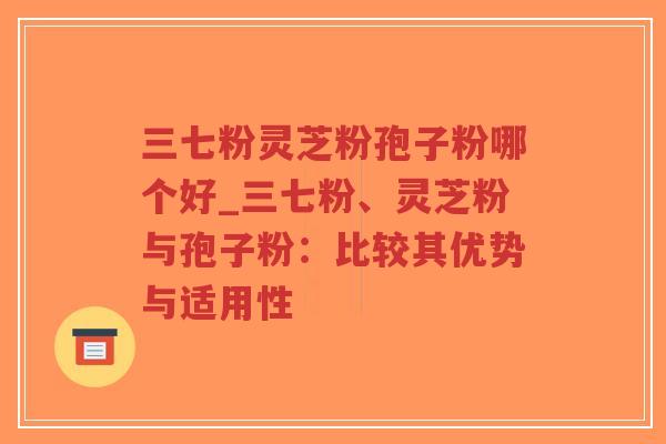 三七粉灵芝粉孢子粉哪个好_三七粉、灵芝粉与孢子粉：比较其优势与适用性