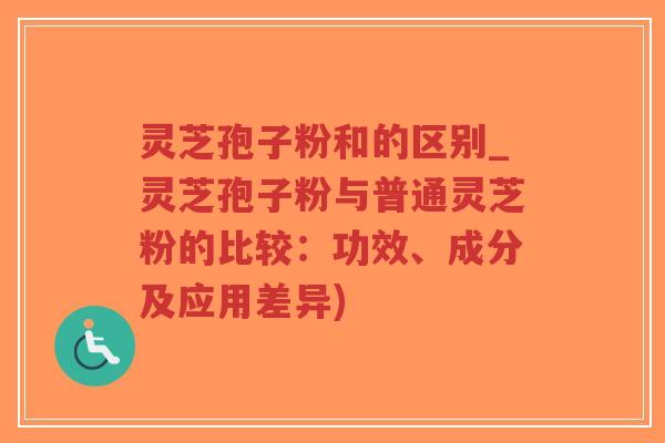 灵芝孢子粉和的区别_灵芝孢子粉与普通灵芝粉的比较：功效、成分及应用差异)