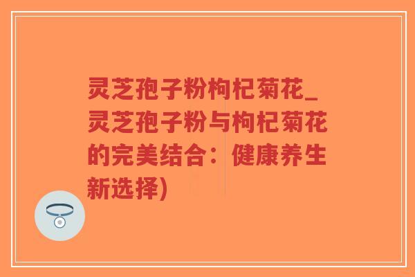 灵芝孢子粉枸杞菊花_灵芝孢子粉与枸杞菊花的完美结合：健康养生新选择)