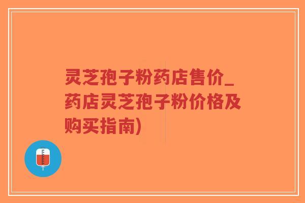 灵芝孢子粉药店售价_药店灵芝孢子粉价格及购买指南)