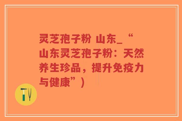 灵芝孢子粉 山东_“山东灵芝孢子粉：天然养生珍品，提升免疫力与健康”)