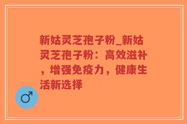 新姑灵芝孢子粉_新姑灵芝孢子粉：高效滋补，增强免疫力，健康生活新选择