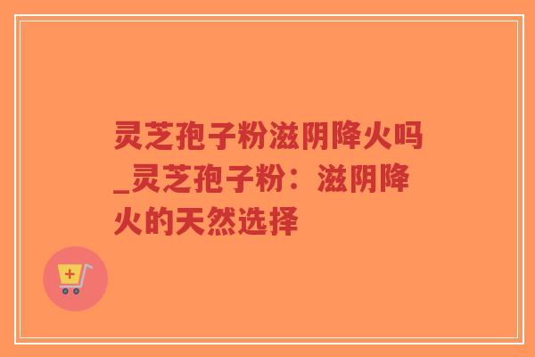 灵芝孢子粉滋阴降火吗_灵芝孢子粉：滋阴降火的天然选择