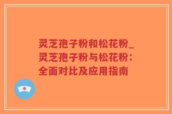 灵芝孢子粉和松花粉_灵芝孢子粉与松花粉：全面对比及应用指南