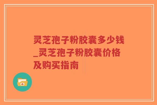 灵芝孢子粉胶囊多少钱_灵芝孢子粉胶囊价格及购买指南