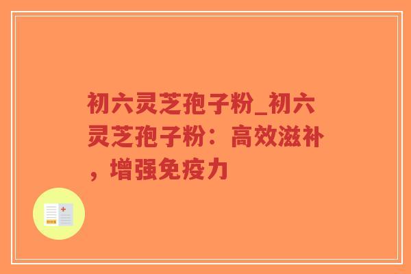 初六灵芝孢子粉_初六灵芝孢子粉：高效滋补，增强免疫力