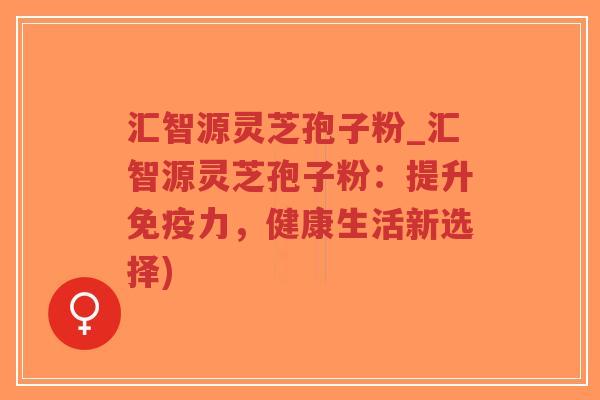 汇智源灵芝孢子粉_汇智源灵芝孢子粉：提升免疫力，健康生活新选择)