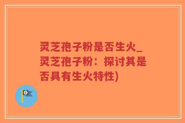 灵芝孢子粉是否生火_灵芝孢子粉：探讨其是否具有生火特性)