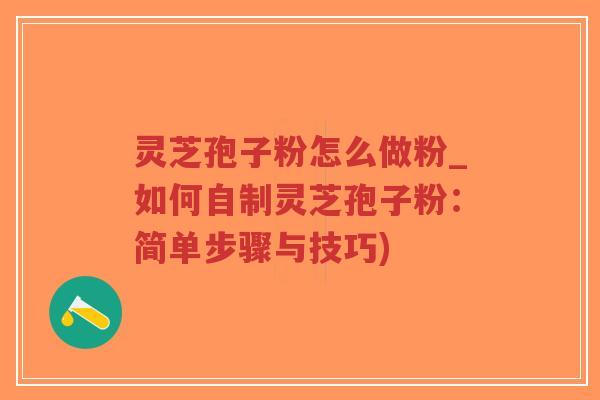 灵芝孢子粉怎么做粉_如何自制灵芝孢子粉：简单步骤与技巧)